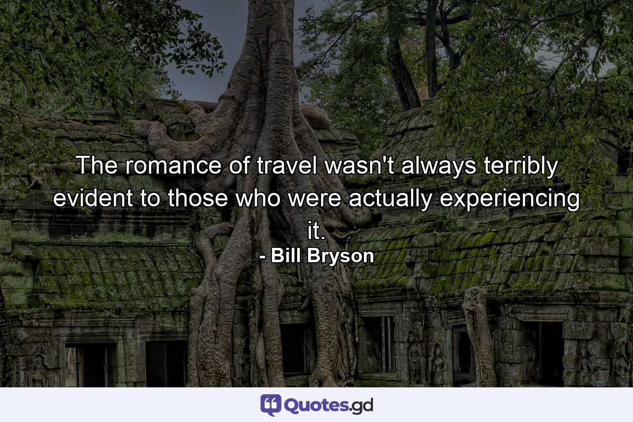 The romance of travel wasn't always terribly evident to those who were actually experiencing it. - Quote by Bill Bryson