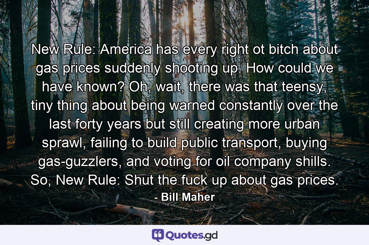 New Rule: America has every right ot bitch about gas prices suddenly shooting up. How could we have known? Oh, wait, there was that teensy, tiny thing about being warned constantly over the last forty years but still creating more urban sprawl, failing to build public transport, buying gas-guzzlers, and voting for oil company shills. So, New Rule: Shut the fuck up about gas prices. - Quote by Bill Maher