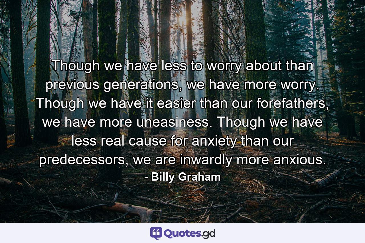 Though we have less to worry about than previous generations, we have more worry. Though we have it easier than our forefathers, we have more uneasiness. Though we have less real cause for anxiety than our predecessors, we are inwardly more anxious. - Quote by Billy Graham