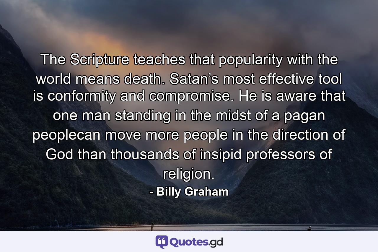 The Scripture teaches that popularity with the world means death. Satan’s most effective tool is conformity and compromise. He is aware that one man standing in the midst of a pagan peoplecan move more people in the direction of God than thousands of insipid professors of religion. - Quote by Billy Graham