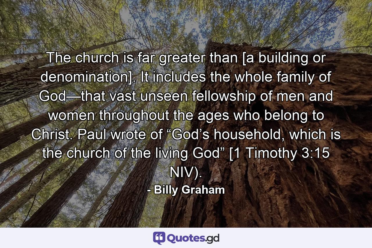 The church is far greater than [a building or denomination]. It includes the whole family of God—that vast unseen fellowship of men and women throughout the ages who belong to Christ. Paul wrote of “God’s household, which is the church of the living God” [1 Timothy 3:15 NIV). - Quote by Billy Graham