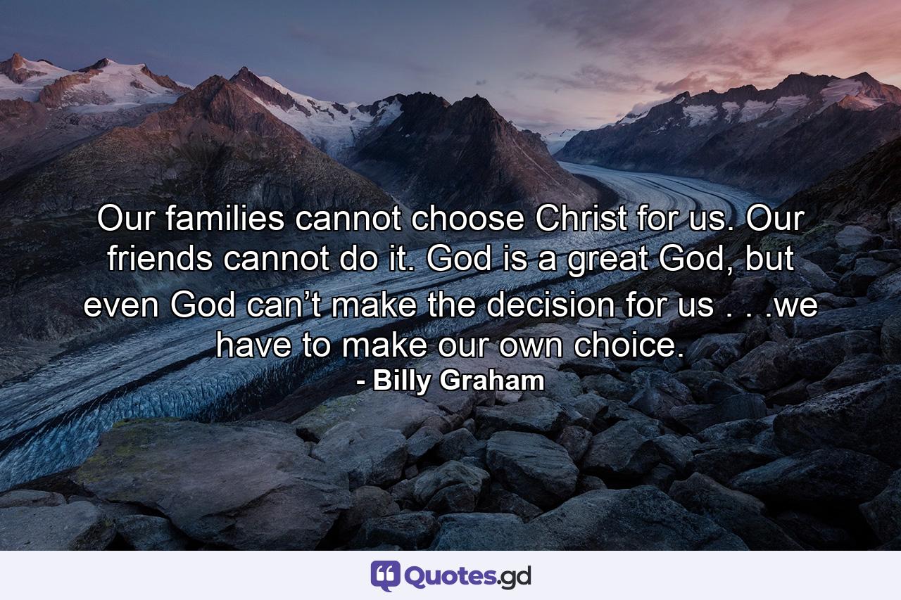 Our families cannot choose Christ for us. Our friends cannot do it. God is a great God, but even God can’t make the decision for us . . .we have to make our own choice. - Quote by Billy Graham