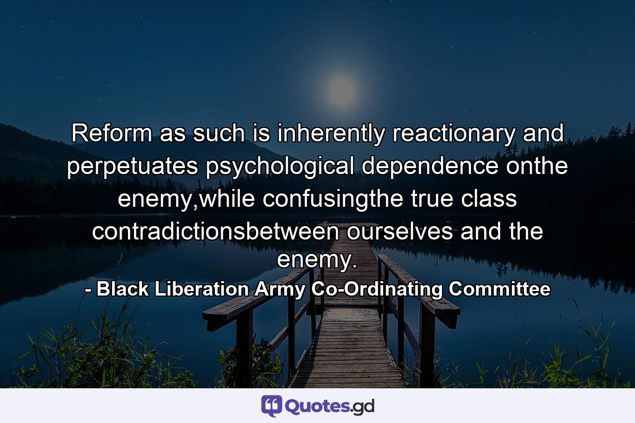 Reform as such is inherently reactionary and perpetuates psychological dependence onthe enemy,while confusingthe true class contradictionsbetween ourselves and the enemy. - Quote by Black Liberation Army Co-Ordinating Committee