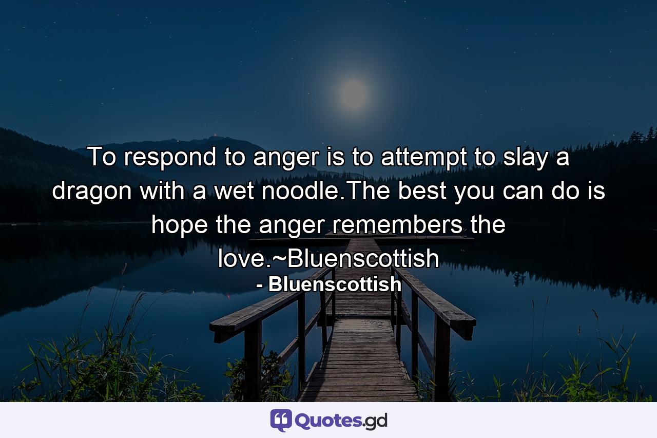 To respond to anger is to attempt to slay a dragon with a wet noodle.The best you can do is hope the anger remembers the love.~Bluenscottish - Quote by Bluenscottish