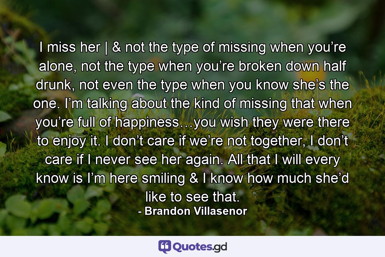 I miss her | & not the type of missing when you’re alone, not the type when you’re broken down half drunk, not even the type when you know she’s the one. I’m talking about the kind of missing that when you’re full of happiness…you wish they were there to enjoy it. I don’t care if we’re not together, I don’t care if I never see her again. All that I will every know is I’m here smiling & I know how much she’d like to see that. - Quote by Brandon Villasenor