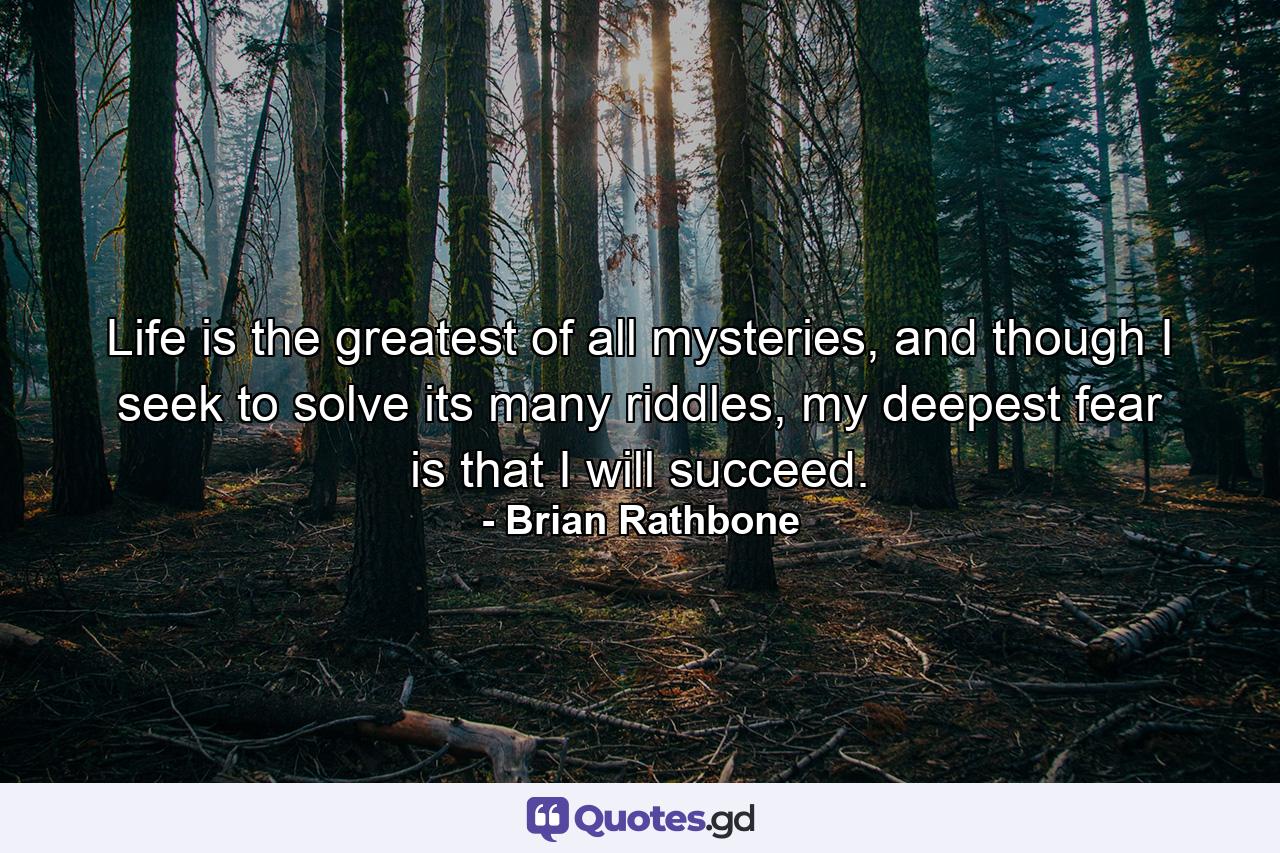 Life is the greatest of all mysteries, and though I seek to solve its many riddles, my deepest fear is that I will succeed. - Quote by Brian Rathbone