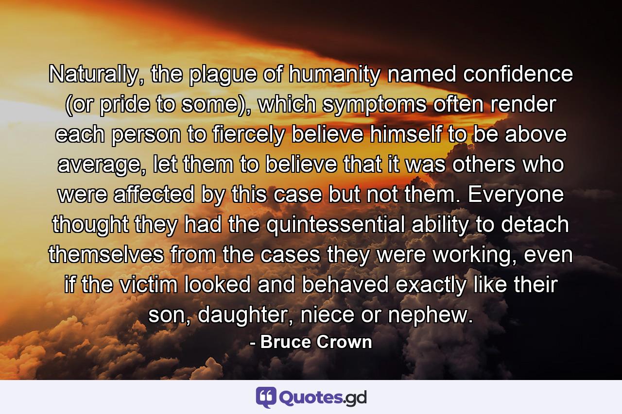 Naturally, the plague of humanity named confidence (or pride to some), which symptoms often render each person to fiercely believe himself to be above average, let them to believe that it was others who were affected by this case but not them. Everyone thought they had the quintessential ability to detach themselves from the cases they were working, even if the victim looked and behaved exactly like their son, daughter, niece or nephew. - Quote by Bruce Crown