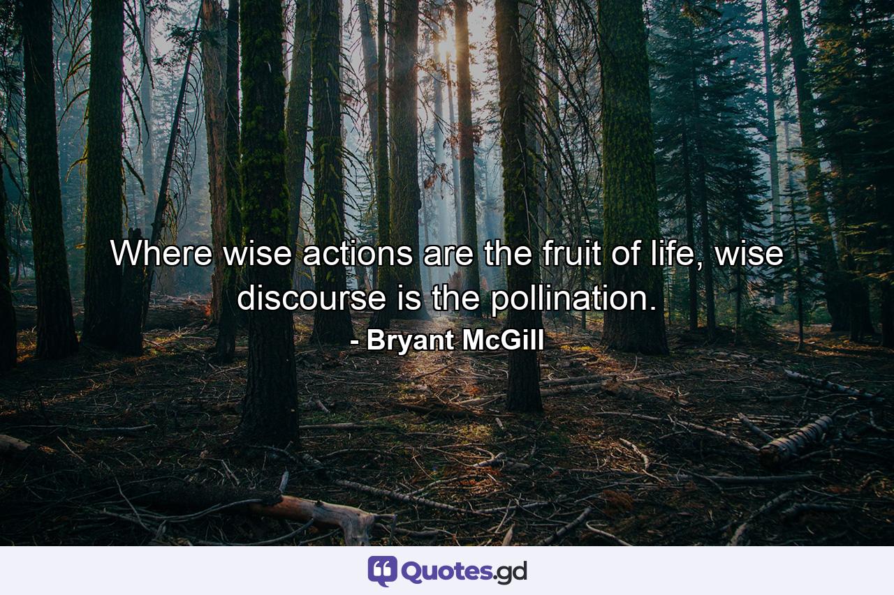 Where wise actions are the fruit of life, wise discourse is the pollination. - Quote by Bryant McGill