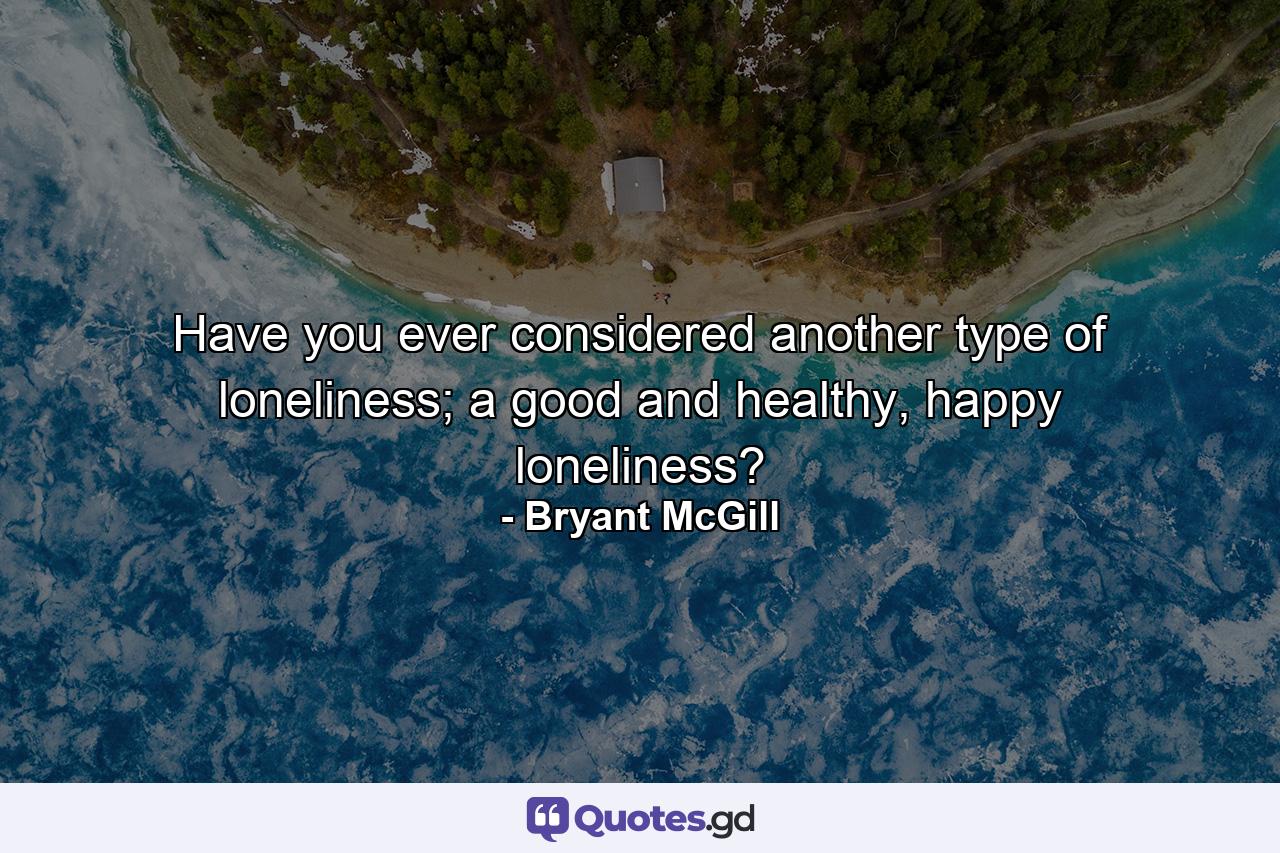 Have you ever considered another type of loneliness; a good and healthy, happy loneliness? - Quote by Bryant McGill