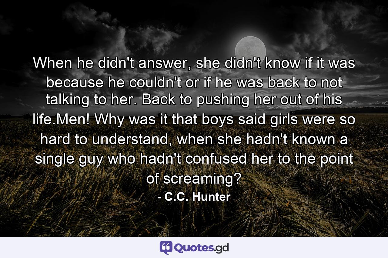 When he didn't answer, she didn't know if it was because he couldn't or if he was back to not talking to her. Back to pushing her out of his life.Men! Why was it that boys said girls were so hard to understand, when she hadn't known a single guy who hadn't confused her to the point of screaming? - Quote by C.C. Hunter