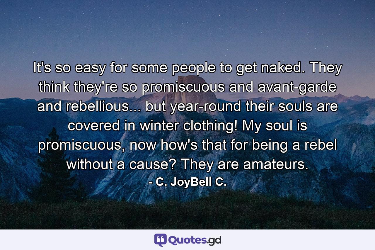 It's so easy for some people to get naked. They think they're so promiscuous and avant-garde and rebellious... but year-round their souls are covered in winter clothing! My soul is promiscuous, now how's that for being a rebel without a cause? They are amateurs. - Quote by C. JoyBell C.