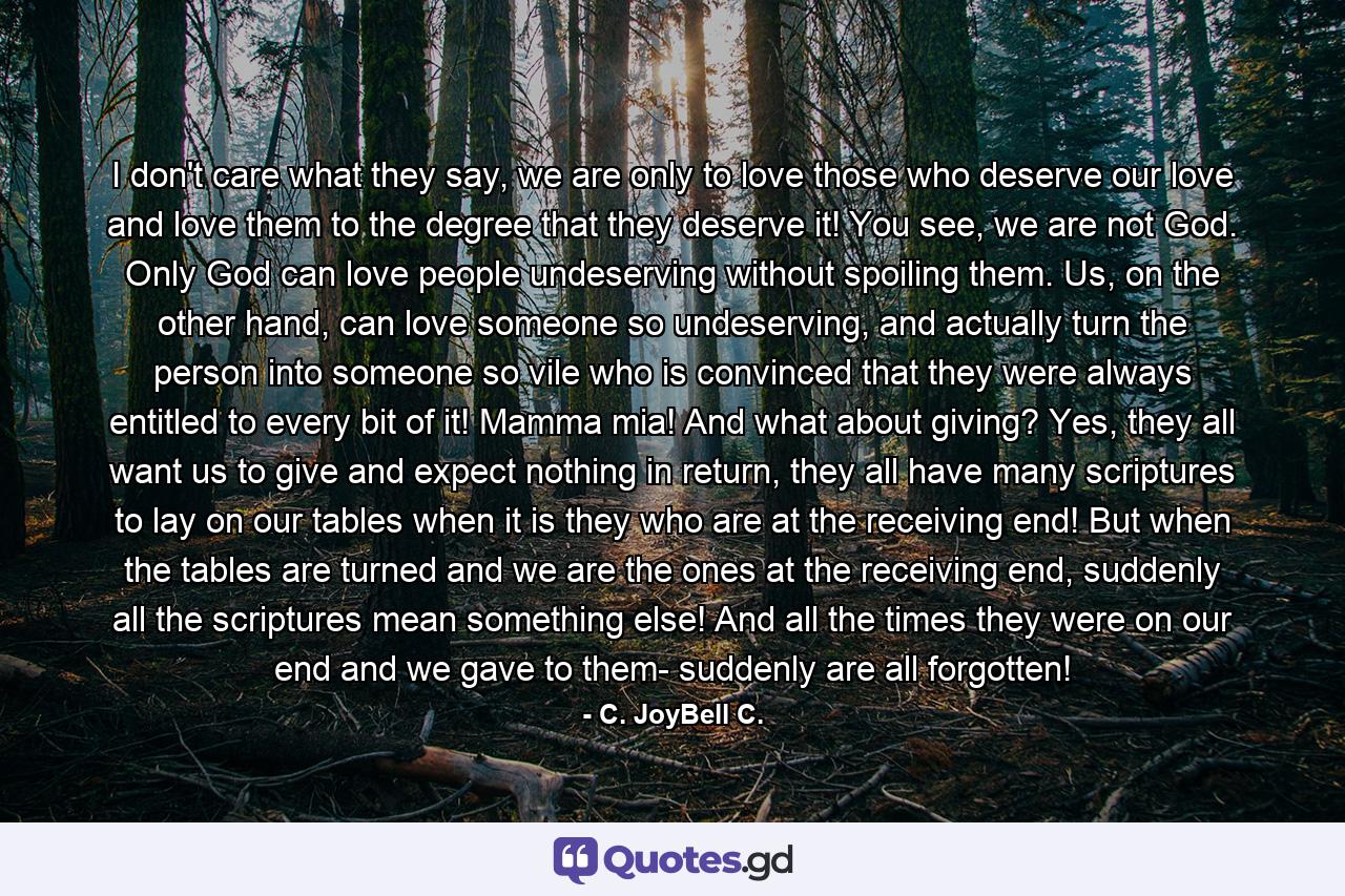 I don't care what they say, we are only to love those who deserve our love and love them to the degree that they deserve it! You see, we are not God. Only God can love people undeserving without spoiling them. Us, on the other hand, can love someone so undeserving, and actually turn the person into someone so vile who is convinced that they were always entitled to every bit of it! Mamma mia! And what about giving? Yes, they all want us to give and expect nothing in return, they all have many scriptures to lay on our tables when it is they who are at the receiving end! But when the tables are turned and we are the ones at the receiving end, suddenly all the scriptures mean something else! And all the times they were on our end and we gave to them- suddenly are all forgotten! - Quote by C. JoyBell C.