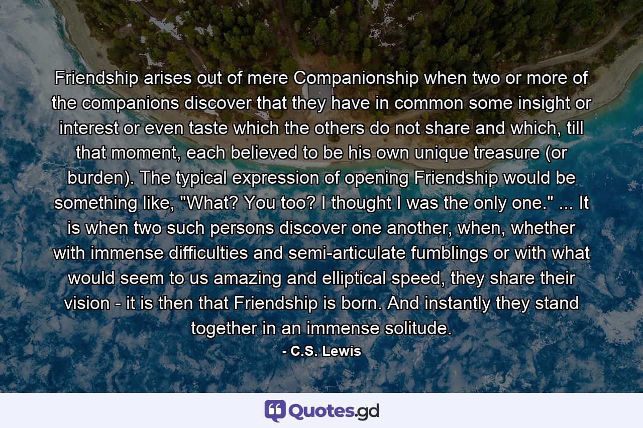 Friendship arises out of mere Companionship when two or more of the companions discover that they have in common some insight or interest or even taste which the others do not share and which, till that moment, each believed to be his own unique treasure (or burden). The typical expression of opening Friendship would be something like, 