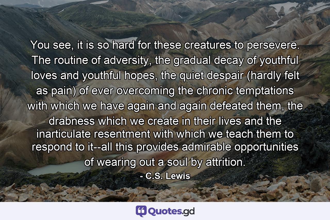 You see, it is so hard for these creatures to persevere. The routine of adversity, the gradual decay of youthful loves and youthful hopes, the quiet despair (hardly felt as pain) of ever overcoming the chronic temptations with which we have again and again defeated them, the drabness which we create in their lives and the inarticulate resentment with which we teach them to respond to it--all this provides admirable opportunities of wearing out a soul by attrition. - Quote by C.S. Lewis