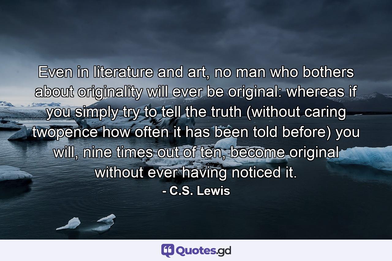 Even in literature and art, no man who bothers about originality will ever be original: whereas if you simply try to tell the truth (without caring twopence how often it has been told before) you will, nine times out of ten, become original without ever having noticed it. - Quote by C.S. Lewis