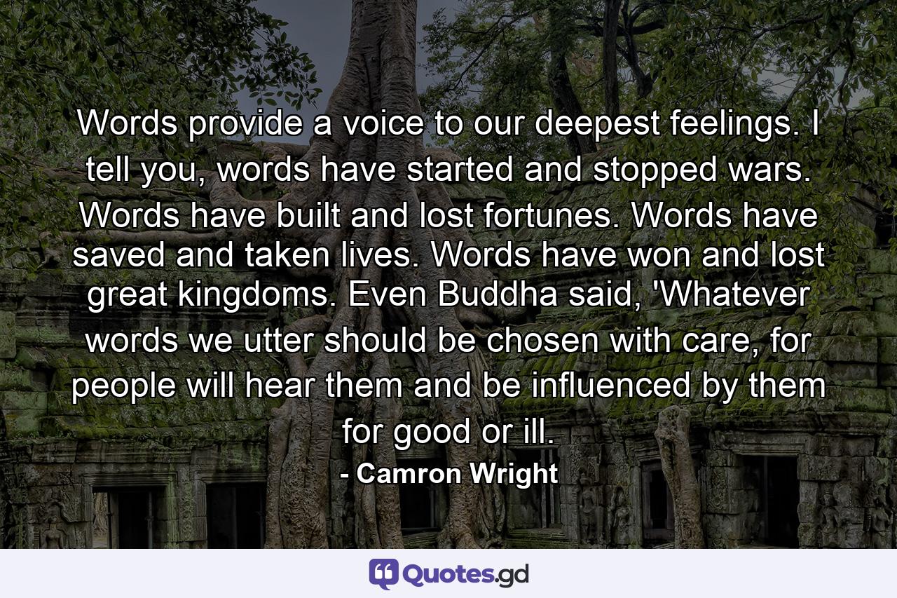 Words provide a voice to our deepest feelings. I tell you, words have started and stopped wars. Words have built and lost fortunes. Words have saved and taken lives. Words have won and lost great kingdoms. Even Buddha said, 'Whatever words we utter should be chosen with care, for people will hear them and be influenced by them for good or ill. - Quote by Camron Wright