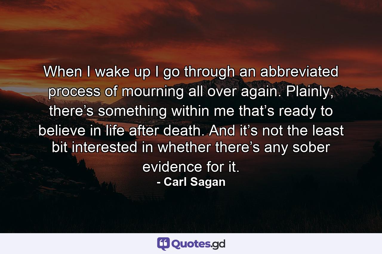 When I wake up I go through an abbreviated process of mourning all over again. Plainly, there’s something within me that’s ready to believe in life after death. And it’s not the least bit interested in whether there’s any sober evidence for it. - Quote by Carl Sagan