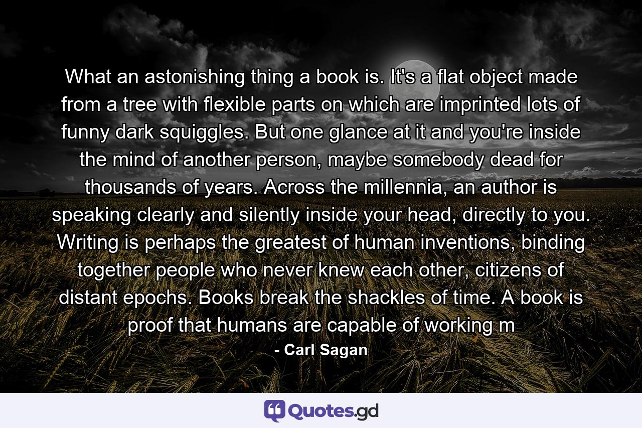 What an astonishing thing a book is. It's a flat object made from a tree with flexible parts on which are imprinted lots of funny dark squiggles. But one glance at it and you're inside the mind of another person, maybe somebody dead for thousands of years. Across the millennia, an author is speaking clearly and silently inside your head, directly to you. Writing is perhaps the greatest of human inventions, binding together people who never knew each other, citizens of distant epochs. Books break the shackles of time. A book is proof that humans are capable of working m - Quote by Carl Sagan