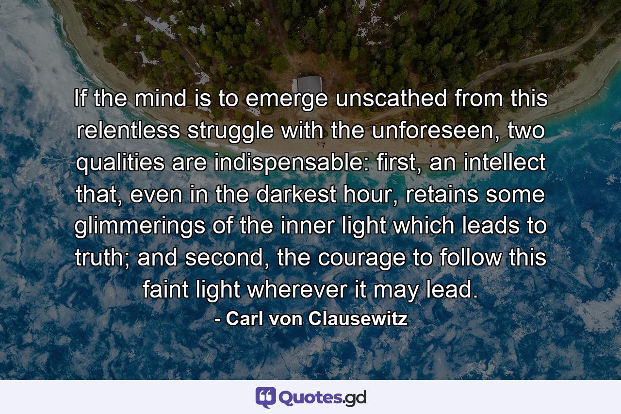 If the mind is to emerge unscathed from this relentless struggle with the unforeseen, two qualities are indispensable: first, an intellect that, even in the darkest hour, retains some glimmerings of the inner light which leads to truth; and second, the courage to follow this faint light wherever it may lead. - Quote by Carl von Clausewitz