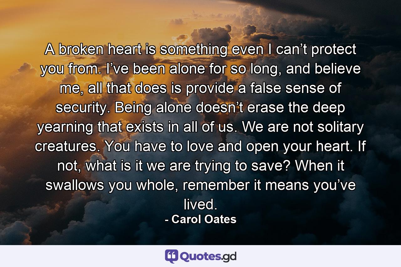 A broken heart is something even I can’t protect you from. I’ve been alone for so long, and believe me, all that does is provide a false sense of security. Being alone doesn’t erase the deep yearning that exists in all of us. We are not solitary creatures. You have to love and open your heart. If not, what is it we are trying to save? When it swallows you whole, remember it means you’ve lived. - Quote by Carol Oates