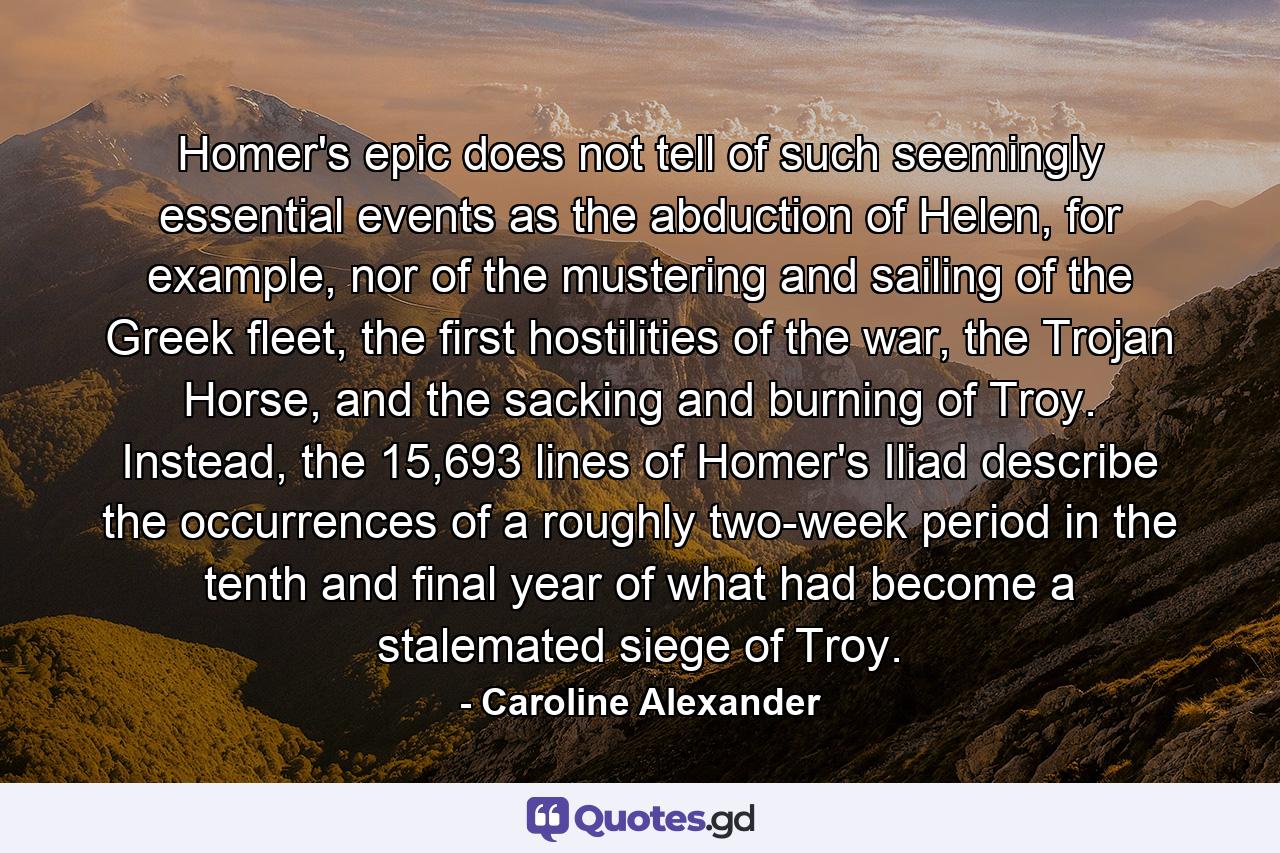 Homer's epic does not tell of such seemingly essential events as the abduction of Helen, for example, nor of the mustering and sailing of the Greek fleet, the first hostilities of the war, the Trojan Horse, and the sacking and burning of Troy. Instead, the 15,693 lines of Homer's Iliad describe the occurrences of a roughly two-week period in the tenth and final year of what had become a stalemated siege of Troy. - Quote by Caroline Alexander