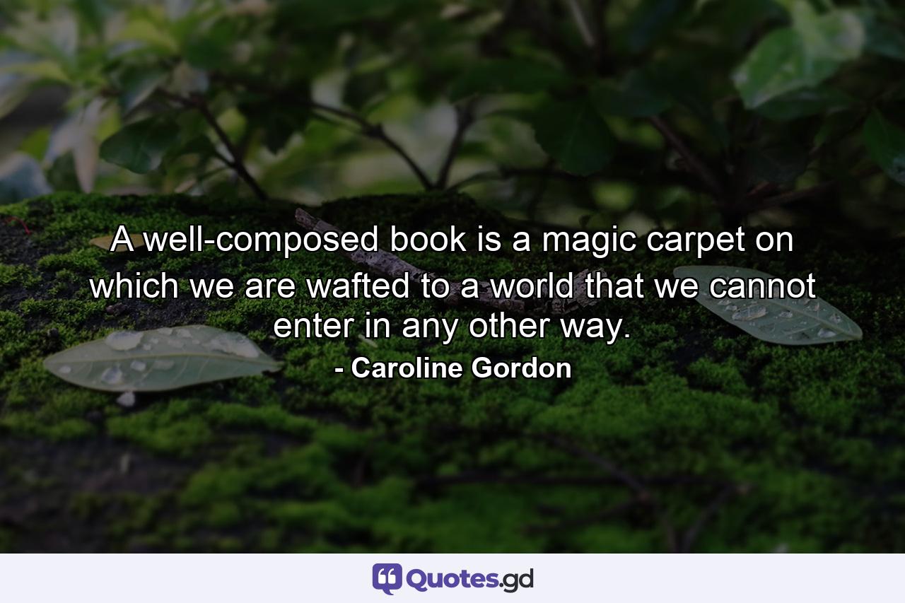 A well-composed book is a magic carpet on which we are wafted to a world that we cannot enter in any other way. - Quote by Caroline Gordon