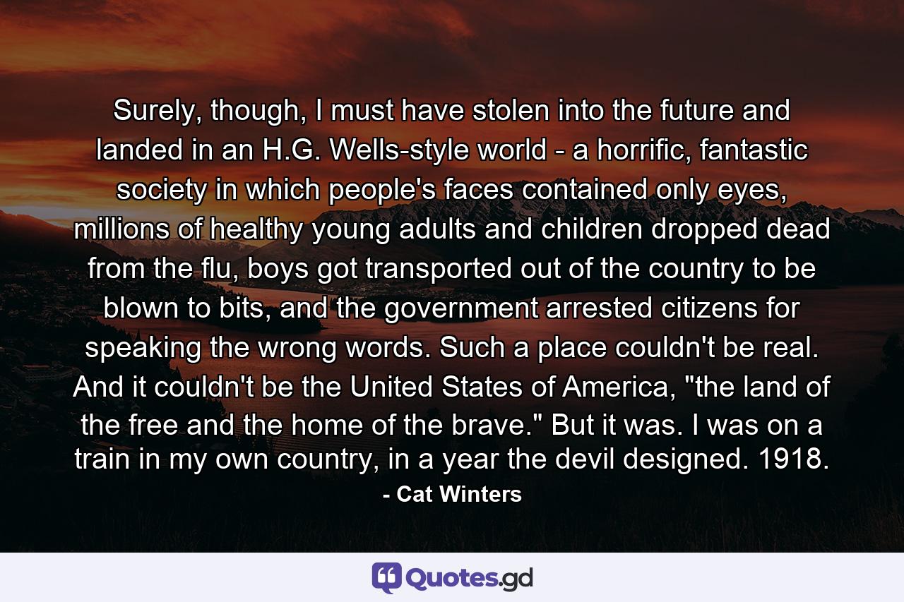 Surely, though, I must have stolen into the future and landed in an H.G. Wells-style world - a horrific, fantastic society in which people's faces contained only eyes, millions of healthy young adults and children dropped dead from the flu, boys got transported out of the country to be blown to bits, and the government arrested citizens for speaking the wrong words. Such a place couldn't be real. And it couldn't be the United States of America, 