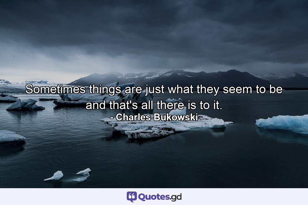 Sometimes things are just what they seem to be and that's all there is to it. - Quote by Charles Bukowski