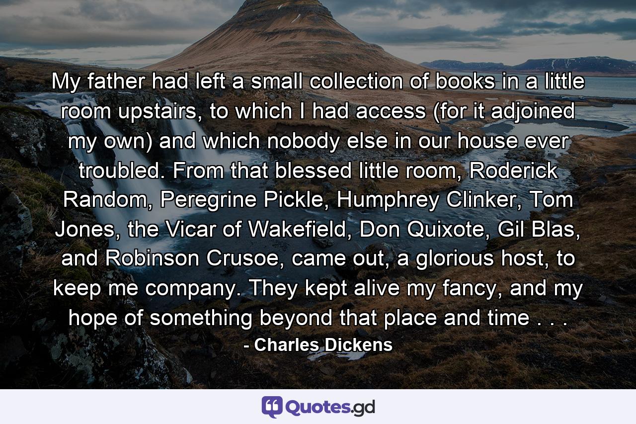 My father had left a small collection of books in a little room upstairs, to which I had access (for it adjoined my own) and which nobody else in our house ever troubled. From that blessed little room, Roderick Random, Peregrine Pickle, Humphrey Clinker, Tom Jones, the Vicar of Wakefield, Don Quixote, Gil Blas, and Robinson Crusoe, came out, a glorious host, to keep me company. They kept alive my fancy, and my hope of something beyond that place and time . . . - Quote by Charles Dickens