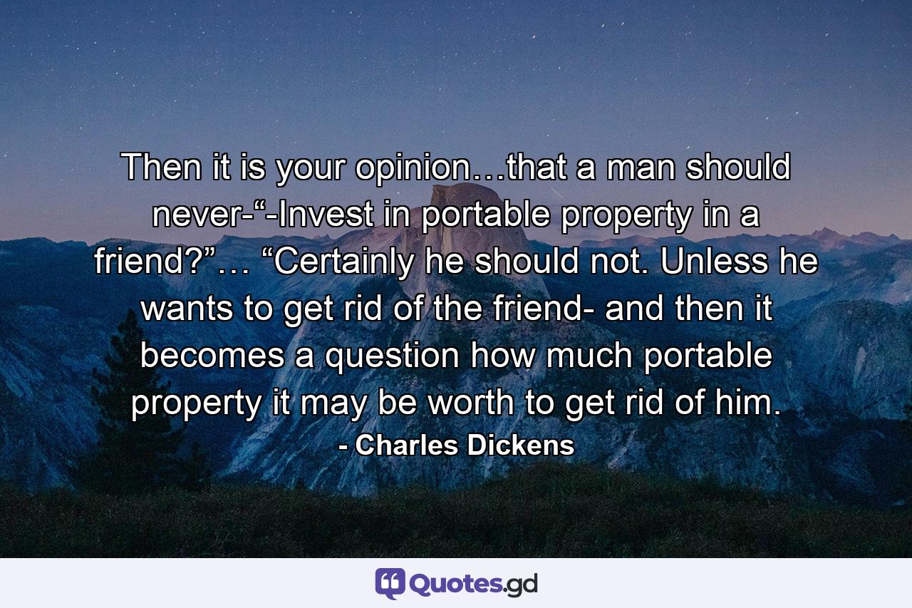 Then it is your opinion…that a man should never-“-Invest in portable property in a friend?”… “Certainly he should not. Unless he wants to get rid of the friend- and then it becomes a question how much portable property it may be worth to get rid of him. - Quote by Charles Dickens