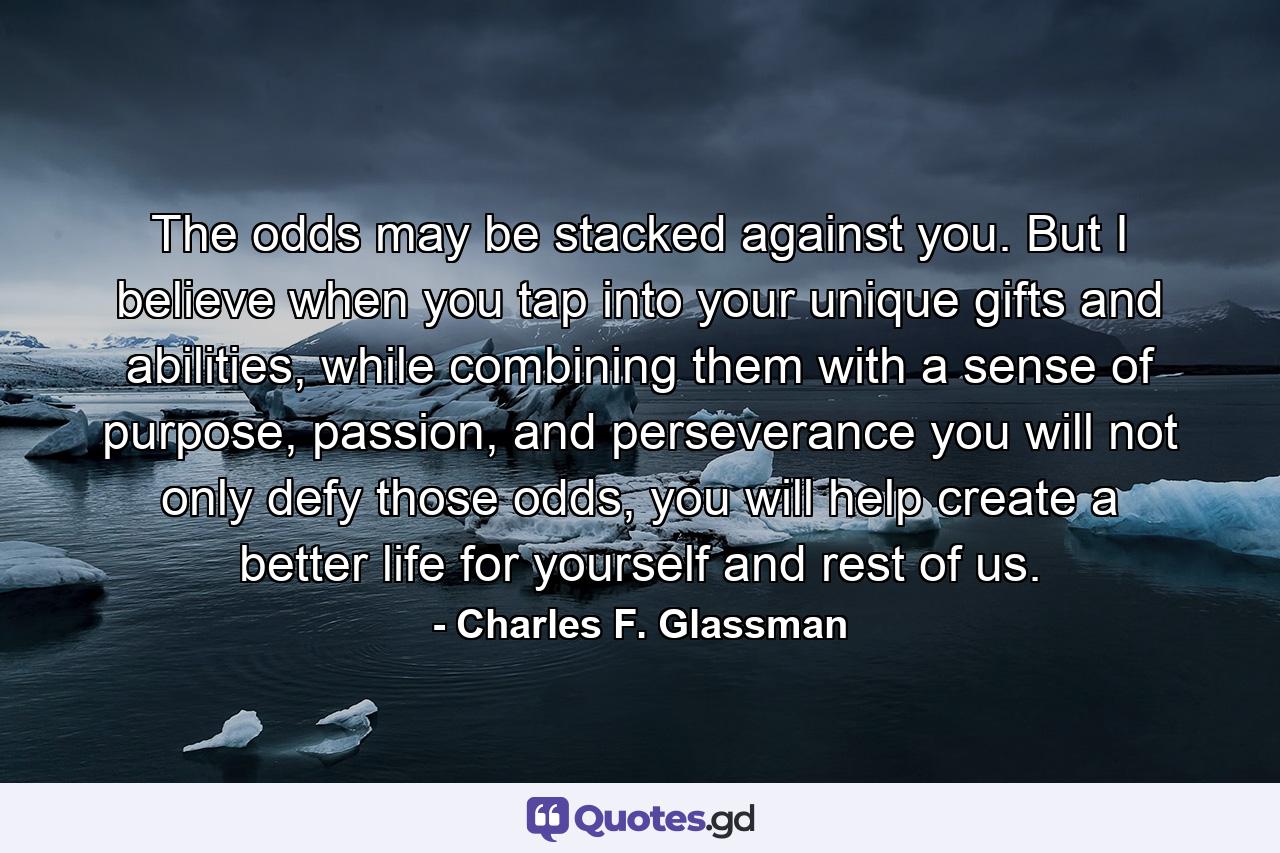 The odds may be stacked against you. But I believe when you tap into your unique gifts and abilities, while combining them with a sense of purpose, passion, and perseverance you will not only defy those odds, you will help create a better life for yourself and rest of us. - Quote by Charles F. Glassman