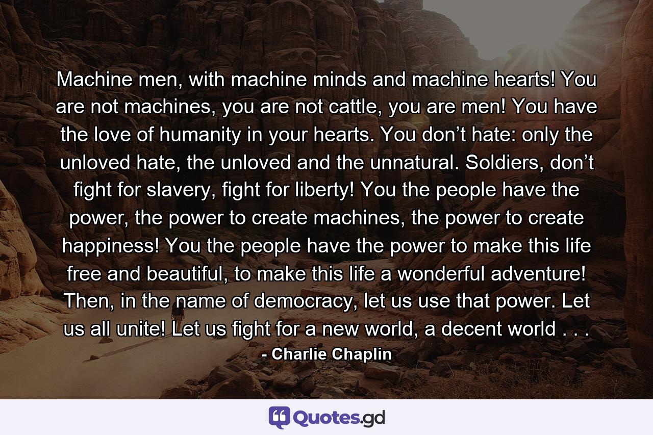 Machine men, with machine minds and machine hearts! You are not machines, you are not cattle, you are men! You have the love of humanity in your hearts. You don’t hate: only the unloved hate, the unloved and the unnatural. Soldiers, don’t fight for slavery, fight for liberty! You the people have the power, the power to create machines, the power to create happiness! You the people have the power to make this life free and beautiful, to make this life a wonderful adventure! Then, in the name of democracy, let us use that power. Let us all unite! Let us fight for a new world, a decent world . . . - Quote by Charlie Chaplin