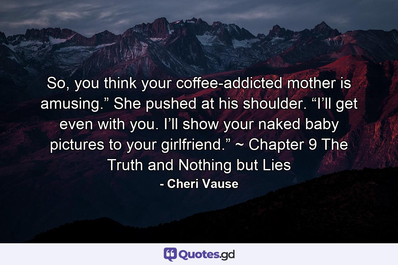 So, you think your coffee-addicted mother is amusing.” She pushed at his shoulder. “I’ll get even with you. I’ll show your naked baby pictures to your girlfriend.” ~ Chapter 9 The Truth and Nothing but Lies - Quote by Cheri Vause