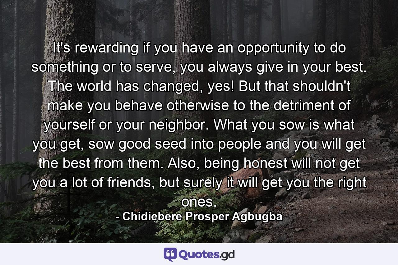 It's rewarding if you have an opportunity to do something or to serve, you always give in your best. The world has changed, yes! But that shouldn't make you behave otherwise to the detriment of yourself or your neighbor. What you sow is what you get, sow good seed into people and you will get the best from them. Also, being honest will not get you a lot of friends, but surely it will get you the right ones. - Quote by Chidiebere Prosper Agbugba