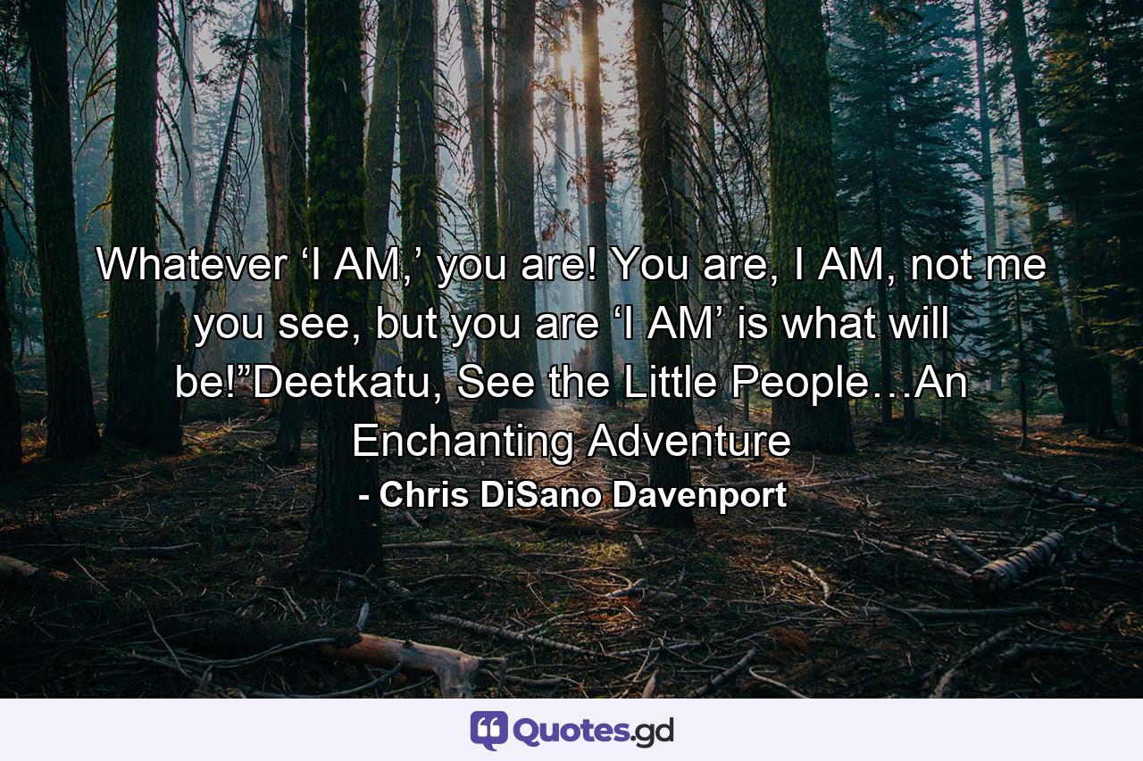 Whatever ‘I AM,’ you are! You are, I AM, not me you see, but you are ‘I AM’ is what will be!”Deetkatu, See the Little People…An Enchanting Adventure - Quote by Chris DiSano Davenport