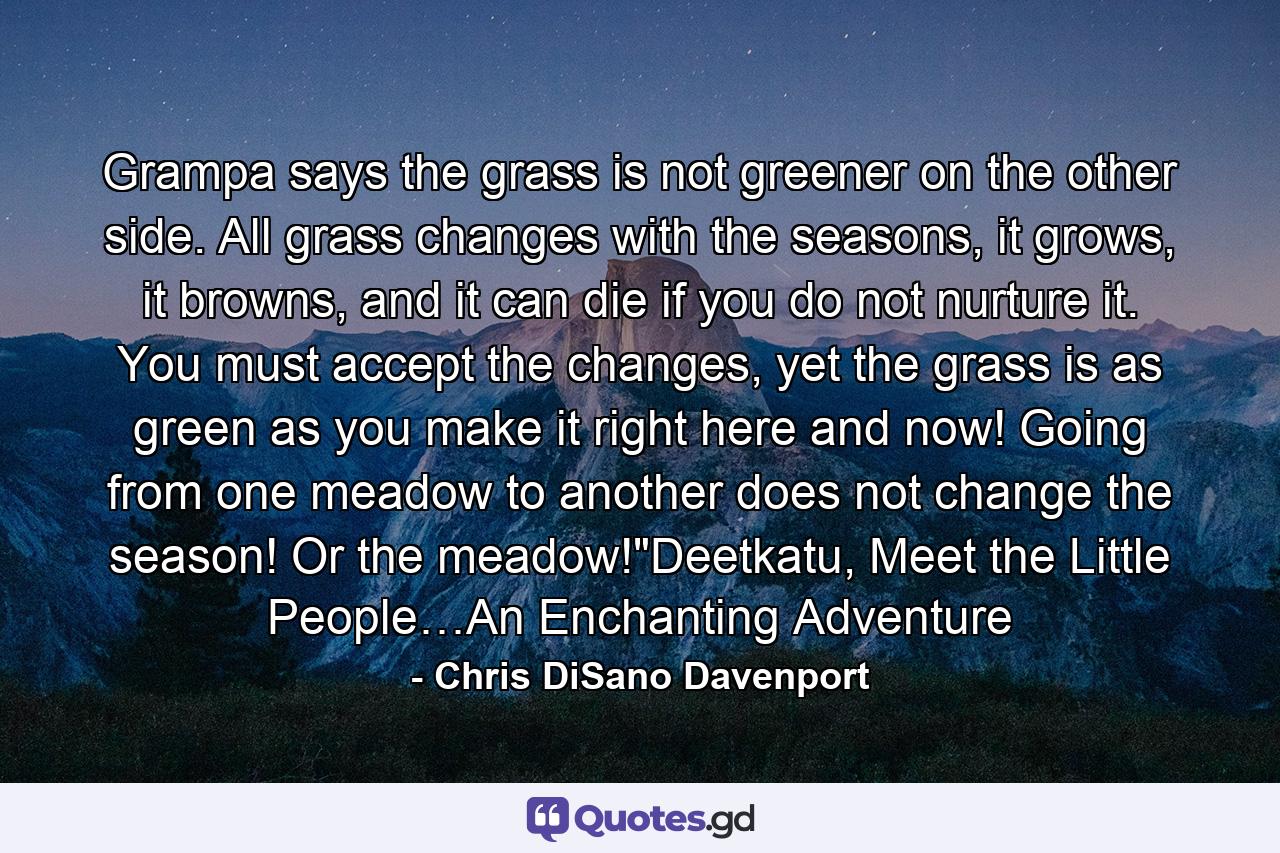 Grampa says the grass is not greener on the other side. All grass changes with the seasons, it grows, it browns, and it can die if you do not nurture it. You must accept the changes, yet the grass is as green as you make it right here and now! Going from one meadow to another does not change the season! Or the meadow!