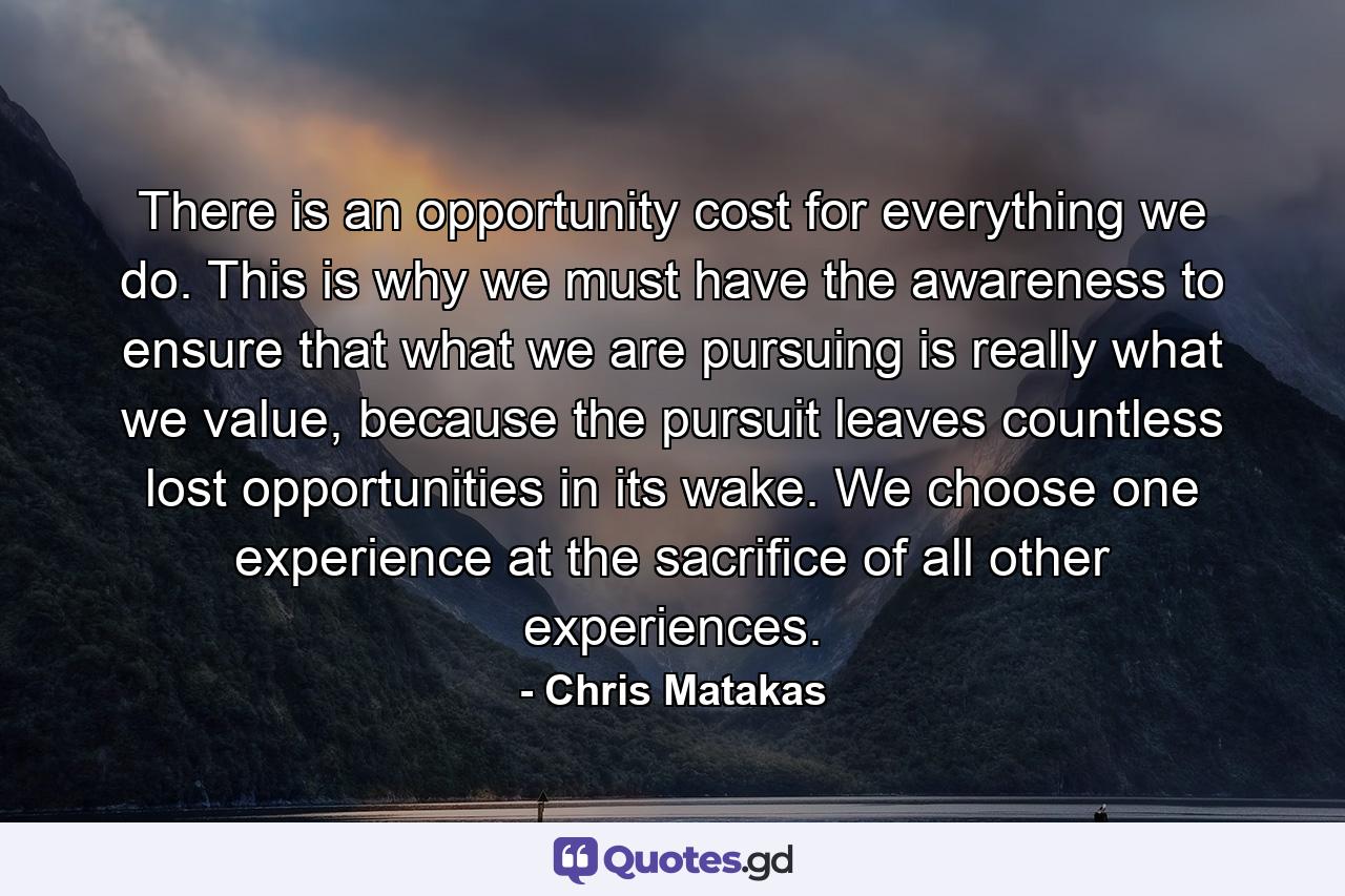 There is an opportunity cost for everything we do. This is why we must have the awareness to ensure that what we are pursuing is really what we value, because the pursuit leaves countless lost opportunities in its wake. We choose one experience at the sacrifice of all other experiences. - Quote by Chris Matakas