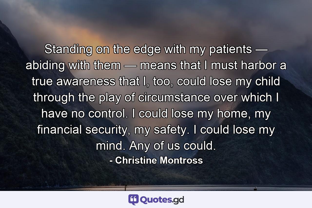 Standing on the edge with my patients — abiding with them — means that I must harbor a true awareness that I, too, could lose my child through the play of circumstance over which I have no control. I could lose my home, my financial security, my safety. I could lose my mind. Any of us could. - Quote by Christine Montross