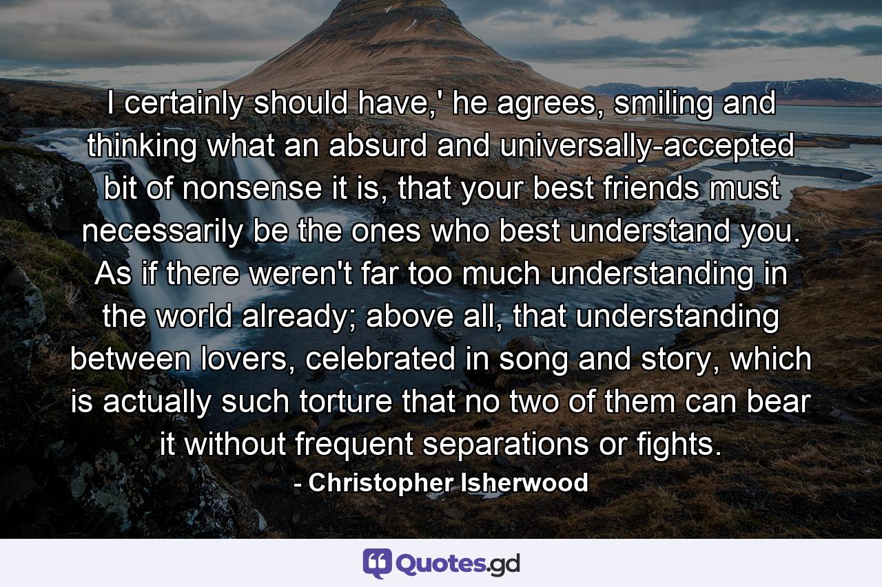 I certainly should have,' he agrees, smiling and thinking what an absurd and universally-accepted bit of nonsense it is, that your best friends must necessarily be the ones who best understand you. As if there weren't far too much understanding in the world already; above all, that understanding between lovers, celebrated in song and story, which is actually such torture that no two of them can bear it without frequent separations or fights. - Quote by Christopher Isherwood