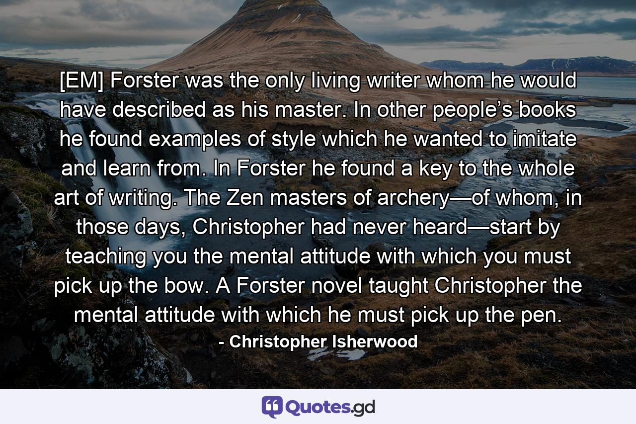 [EM] Forster was the only living writer whom he would have described as his master. In other people’s books he found examples of style which he wanted to imitate and learn from. In Forster he found a key to the whole art of writing. The Zen masters of archery—of whom, in those days, Christopher had never heard—start by teaching you the mental attitude with which you must pick up the bow. A Forster novel taught Christopher the mental attitude with which he must pick up the pen. - Quote by Christopher Isherwood