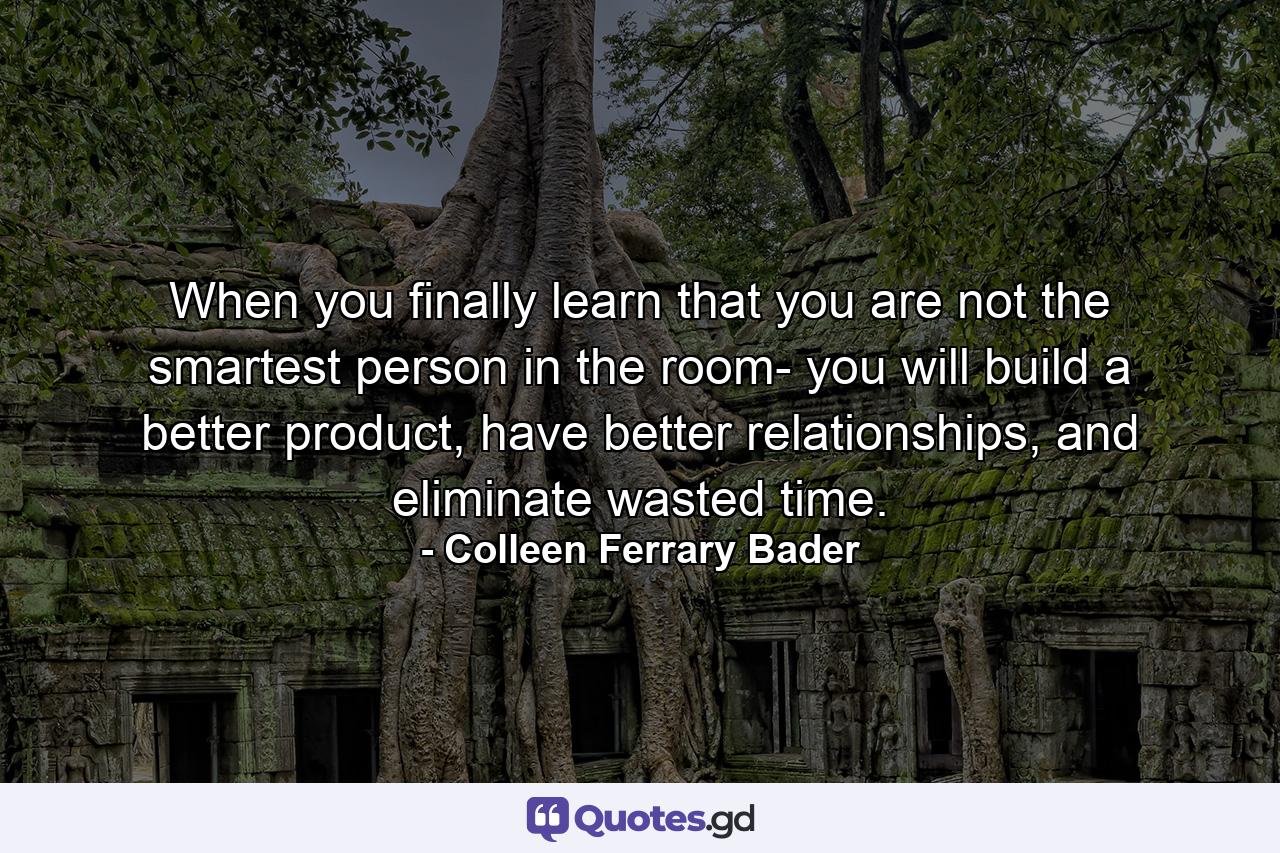 When you finally learn that you are not the smartest person in the room- you will build a better product, have better relationships, and eliminate wasted time. - Quote by Colleen Ferrary Bader