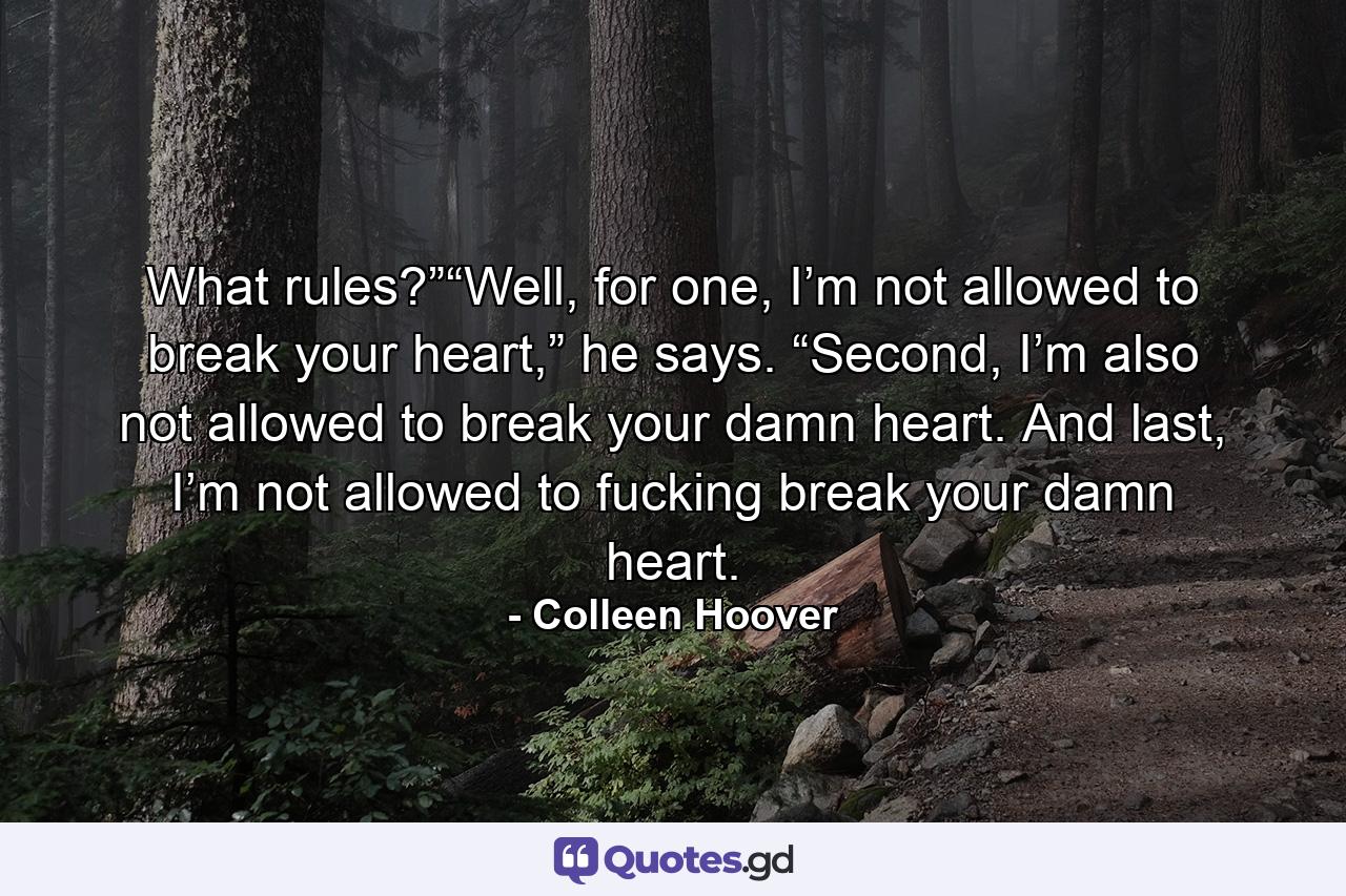 What rules?”“Well, for one, I’m not allowed to break your heart,” he says. “Second, I’m also not allowed to break your damn heart. And last, I’m not allowed to fucking break your damn heart. - Quote by Colleen Hoover