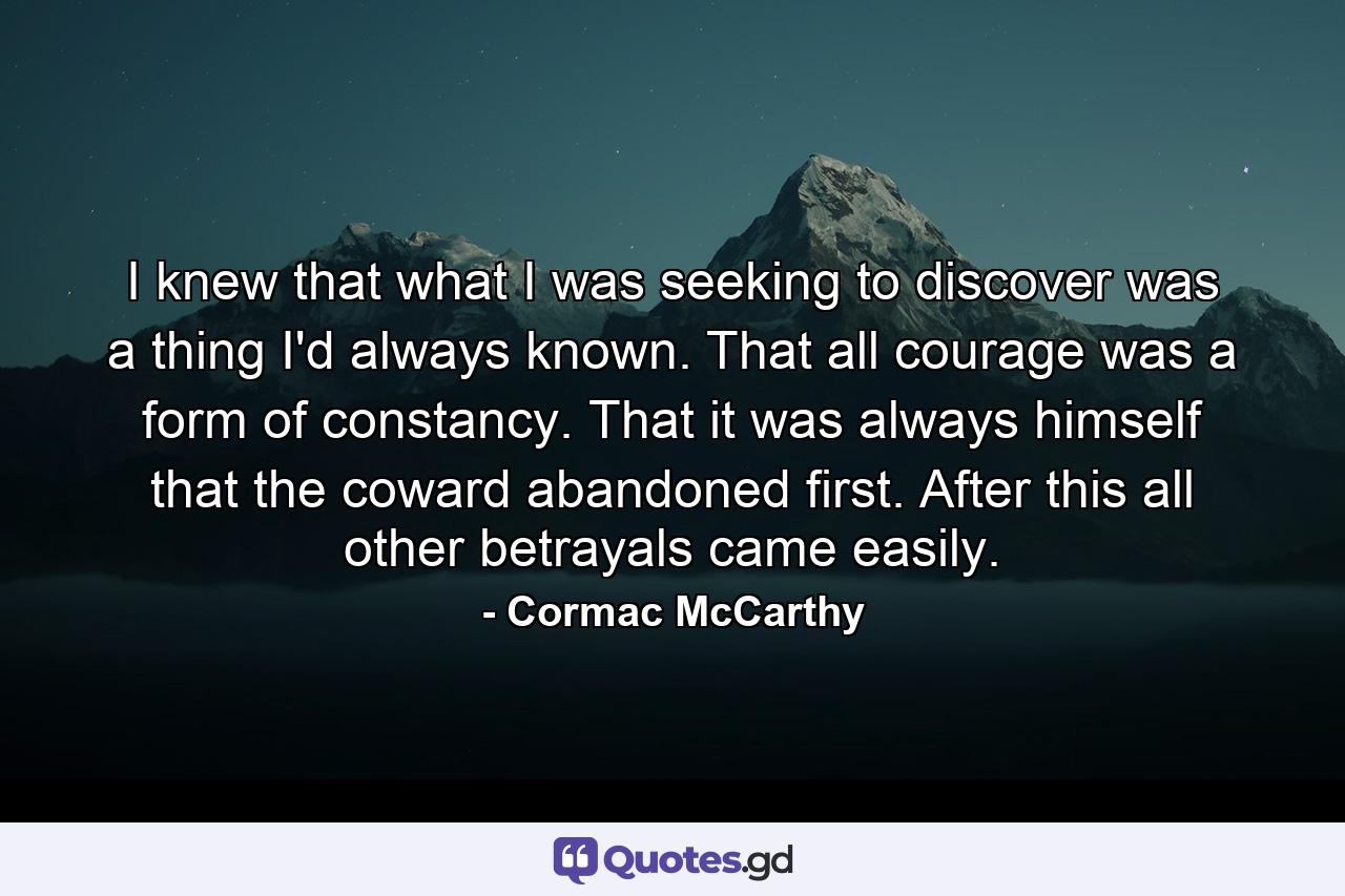 I knew that what I was seeking to discover was a thing I'd always known. That all courage was a form of constancy. That it was always himself that the coward abandoned first. After this all other betrayals came easily. - Quote by Cormac McCarthy