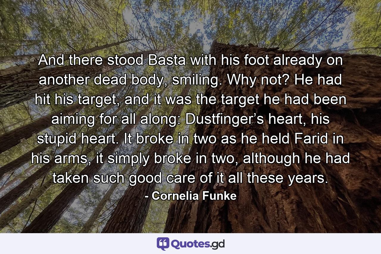 And there stood Basta with his foot already on another dead body, smiling. Why not? He had hit his target, and it was the target he had been aiming for all along: Dustfinger’s heart, his stupid heart. It broke in two as he held Farid in his arms, it simply broke in two, although he had taken such good care of it all these years. - Quote by Cornelia Funke