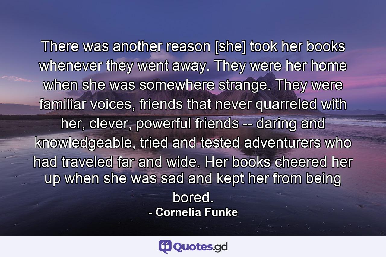 There was another reason [she] took her books whenever they went away. They were her home when she was somewhere strange. They were familiar voices, friends that never quarreled with her, clever, powerful friends -- daring and knowledgeable, tried and tested adventurers who had traveled far and wide. Her books cheered her up when she was sad and kept her from being bored. - Quote by Cornelia Funke