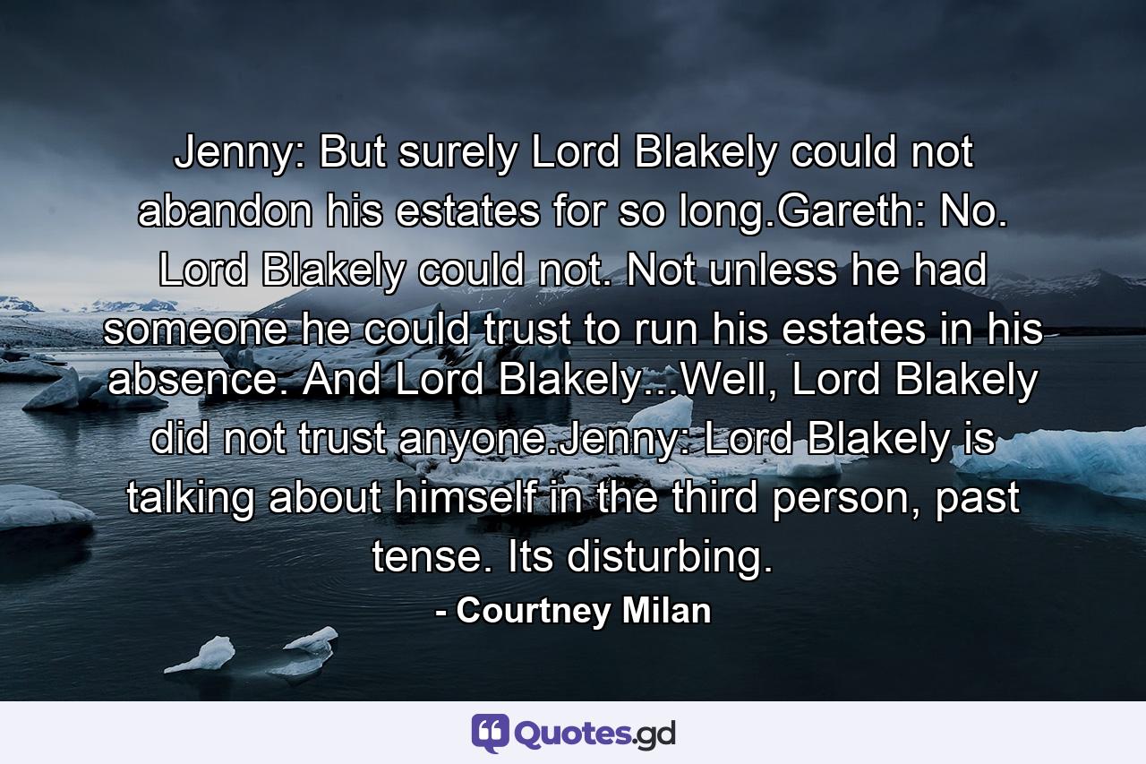 Jenny: But surely Lord Blakely could not abandon his estates for so long.Gareth: No. Lord Blakely could not. Not unless he had someone he could trust to run his estates in his absence. And Lord Blakely...Well, Lord Blakely did not trust anyone.Jenny: Lord Blakely is talking about himself in the third person, past tense. Its disturbing. - Quote by Courtney Milan