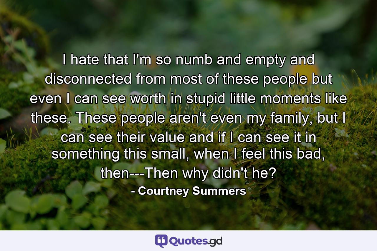 I hate that I'm so numb and empty and disconnected from most of these people but even I can see worth in stupid little moments like these. These people aren't even my family, but I can see their value and if I can see it in something this small, when I feel this bad, then---Then why didn't he? - Quote by Courtney Summers