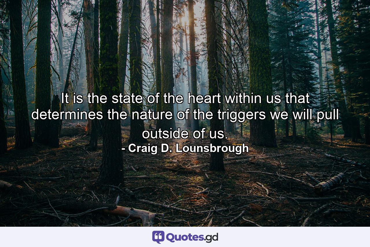 It is the state of the heart within us that determines the nature of the triggers we will pull outside of us. - Quote by Craig D. Lounsbrough