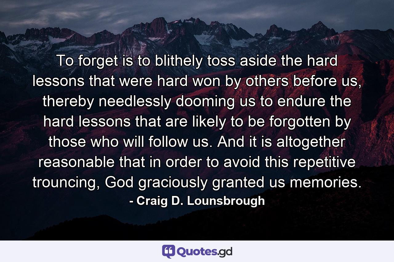 To forget is to blithely toss aside the hard lessons that were hard won by others before us, thereby needlessly dooming us to endure the hard lessons that are likely to be forgotten by those who will follow us. And it is altogether reasonable that in order to avoid this repetitive trouncing, God graciously granted us memories. - Quote by Craig D. Lounsbrough