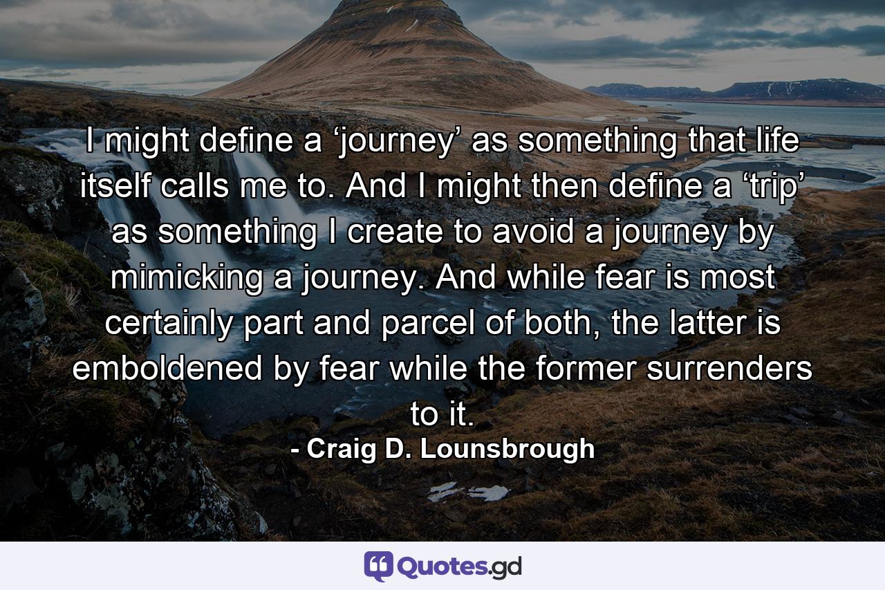 I might define a ‘journey’ as something that life itself calls me to. And I might then define a ‘trip’ as something I create to avoid a journey by mimicking a journey. And while fear is most certainly part and parcel of both, the latter is emboldened by fear while the former surrenders to it. - Quote by Craig D. Lounsbrough